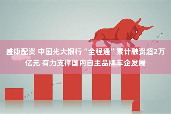 盛康配资 中国光大银行“全程通”累计融资超2万亿元 有力支撑国内自主品牌车企发展