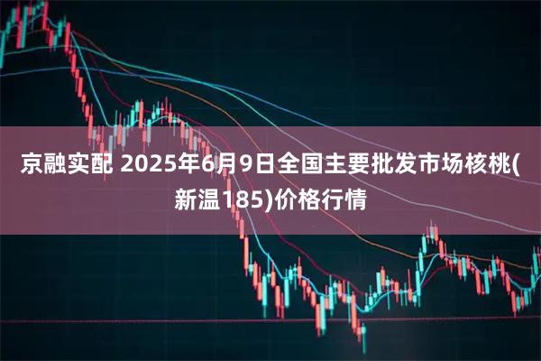 京融实配 2025年6月9日全国主要批发市场核桃(新温185)价格行情