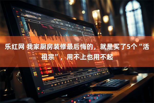 乐红网 我家厨房装修最后悔的，就是买了5个“活祖宗”，用不上也用不起