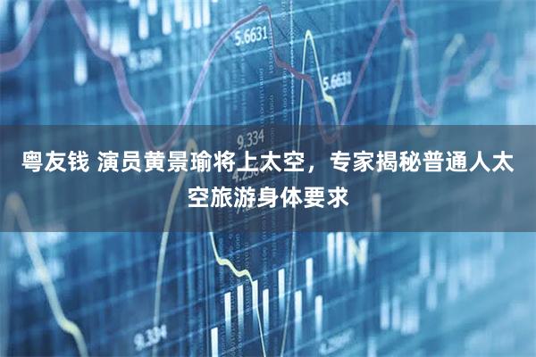 粤友钱 演员黄景瑜将上太空，专家揭秘普通人太空旅游身体要求