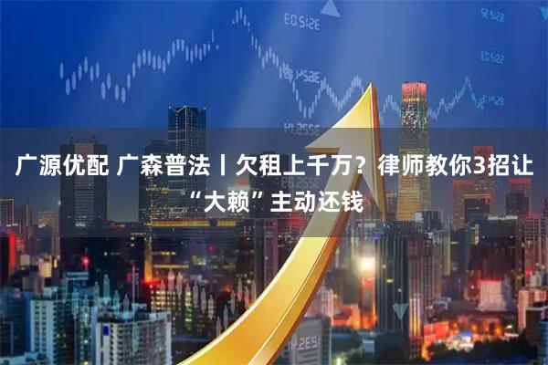 广源优配 广森普法丨欠租上千万？律师教你3招让“大赖”主动还钱