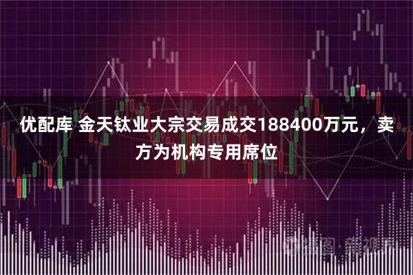 优配库 金天钛业大宗交易成交188400万元，卖方为机构专用席位