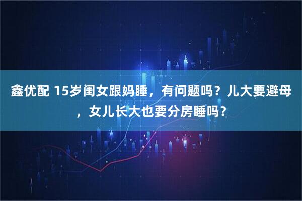鑫优配 15岁闺女跟妈睡，有问题吗？儿大要避母，女儿长大也要分房睡吗？