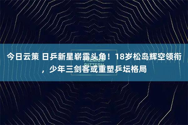 今日云策 日乒新星崭露头角！18岁松岛辉空领衔，少年三剑客或重塑乒坛格局
