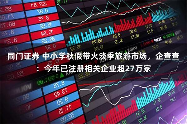 同门证券 中小学秋假带火淡季旅游市场，企查查：今年已注册相关企业超27万家