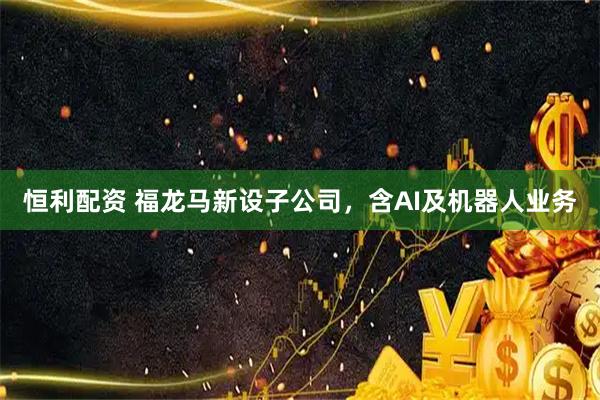 恒利配资 福龙马新设子公司，含AI及机器人业务