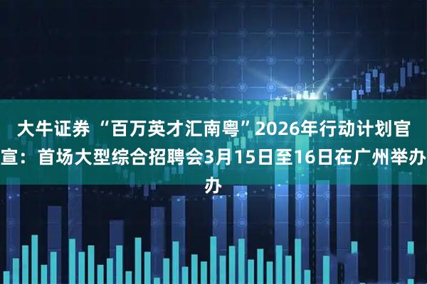 大牛证券 “百万英才汇南粤”2026年行动计划官宣：首场大型综合招聘会3月15日至16日在广州举办
