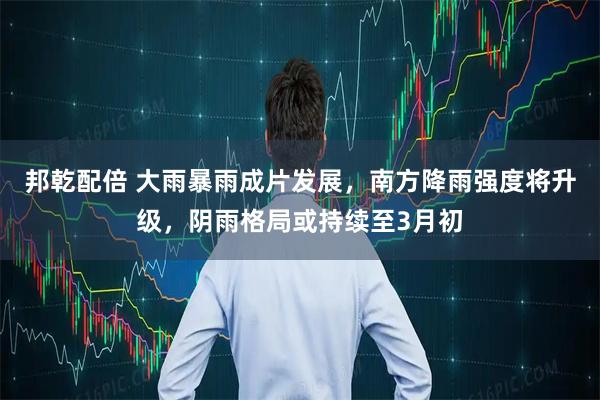 邦乾配倍 大雨暴雨成片发展，南方降雨强度将升级，阴雨格局或持续至3月初