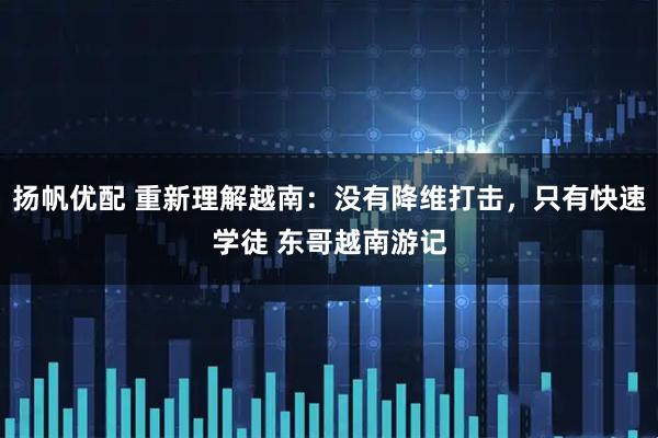 扬帆优配 重新理解越南：没有降维打击，只有快速学徒 东哥越南游记