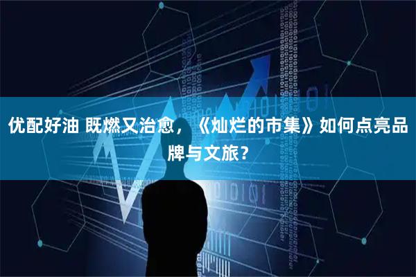 优配好油 既燃又治愈，《灿烂的市集》如何点亮品牌与文旅？